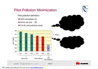 Pilot Pollution Minimization  Pilot pollution definition:  Pilot pollution will result in:     SHO candidates (A)  (1) low signal quality     Active set size  (B)  (2) decreased system     If A>B, pilot pollution exists  capacity  (3) Call drops easier  -60  -65  Margin  -70  Ways to optimize:  (1) Antenna adjustment  -75  -62  -64  -66  (e.g. azimuth or down tilt)  -68  -69  -80  (2) Pilot power optimization  -85  -81  -90  SC1  SC2  SC3  SC4  SC5  SC6  Not  Active Set  Pilot Pollution  Pilot Pollution  HUAWEI TECHNOLOGIES CO., LTD.  Page 20  PDF created with pdfFactory Pro trial version  www.pdffactory.com  