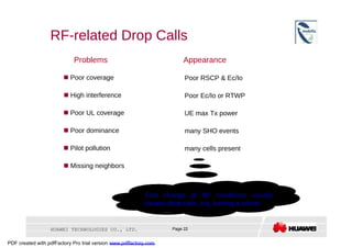 RF-related Drop Calls  Problems  Appearance     Poor coverage  Poor RSCP & Ec/Io     High interference  Poor Ec/Io or RTWP     Poor UL coverage  UE max Tx power     Poor dominance  many SHO events     Pilot pollution  many cells present     Missing neighbors  Fast change of RF conditions usually causes drop calls, e.g. turning a corner.  HUAWEI TECHNOLOGIES CO., LTD.  Page 22  PDF created with pdfFactory Pro trial version  www.pdffactory.com  