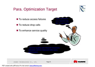 Para. Optimization Target  Para. optimization     To reduce access failures  is an important step  after RF optimization     To reduce drop calls     To enhance service quality  Service quality and network resources utilization will be improved after para. optimization  HUAWEI TECHNOLOGIES CO., LTD.  Page 23  PDF created with pdfFactory Pro trial version  www.pdffactory.com  