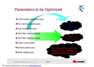 Parameters to be Optimized     CCCH power allocation para.     RL maximum power para.  Seldom  adjusted     Cell re-selection para.     Intra-freq. handover para.  An effective way to     Inter-RAT handover para.  reduce drop calls     Power control para.     Access power para.  The influence caused by the  cell parameters adjustment     Other related para.  should be analyzed carefully.  HUAWEI TECHNOLOGIES CO., LTD.  Page 24  PDF created with pdfFactory Pro trial version  www.pdffactory.com  
