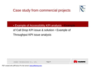 Case study from commercial projects  •   Example of Accessibility KPI analysis  •  Example of Call Drop KPI issue & solution  •  Example of Throughput KPI issue analysis  HUAWEI TECHNOLOGIES CO., LTD.  Page 27  PDF created with pdfFactory Pro trial version  www.pdffactory.com  