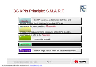 3G KPIs Principle: S.M.A.R.T  the KPI has clear and complete definition and  S pecific  formula,  include check point and procedure. KPIs are measurable  by given condition,  M easurable  measurement equipment and procedure. all the KPIs should be reachable, it is refer to the  A ttainable  commercial network.  R elevant  the KPI can show the subscriber experience  T ime-bound  the KPI target should be on the base of time-bound  HUAWEI TECHNOLOGIES CO., LTD.  Page 3  PDF created with pdfFactory Pro trial version  www.pdffactory.com  