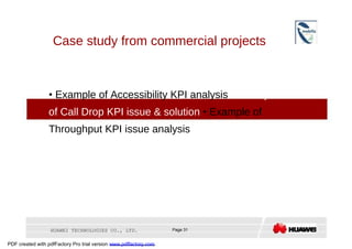 Case study from commercial projects  •   Example of Accessibility KPI analysis  •  Example of Call Drop KPI issue & solution  •  Example of Throughput KPI issue analysis  HUAWEI TECHNOLOGIES CO., LTD.  Page 31  PDF created with pdfFactory Pro trial version  www.pdffactory.com  