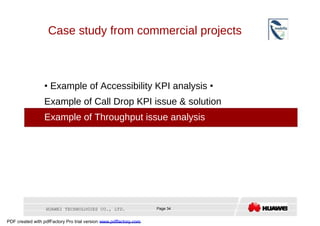 Case study from commercial projects  •   Example of Accessibility KPI analysis  •  Example of Call Drop KPI issue & solution  •  Example of Throughput issue analysis  HUAWEI TECHNOLOGIES CO., LTD.  Page 34  PDF created with pdfFactory Pro trial version  www.pdffactory.com  