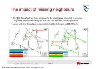 The impact of missing neighbours  •   DL R99 throughput has been impacted by the interference generated by missing neighbors, mostly concerning the new sites that had been recently put on air  •   Areas with low throughput corresponds to bad Ec/Io figures and HHO to 2G  Low throughput  UE handover to GSM  HUAWEI TECHNOLOGIES CO., LTD.  Page 37  PDF created with pdfFactory Pro trial version  www.pdffactory.com  