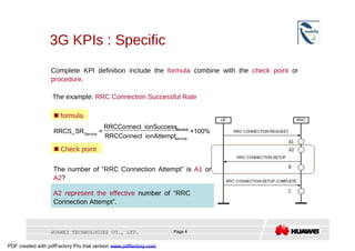 3G KPIs : Specific  Complete KPI definition include the  formula  combine with the  check point  or  procedure .  The example:  RRC Connection Successful Rate     formula  RRCConnect ionSuccess  service  RRCS_SR  =  ×100%  Service  RRCConnect ionAttempt  service     Check point  The number of “ RRC Connection Attempt ” is  A1  or  A2 ?  A2 represent the effective  number of “ RRC Connection Attempt ”.  HUAWEI TECHNOLOGIES CO., LTD.  Page 4  PDF created with pdfFactory Pro trial version  www.pdffactory.com  