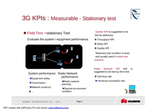 3G KPIs :  Measurable - Stationary test  System KPI  is suggested to be     Field Test -> stationary Test  test by stationary:  Evaluate the system / equipment performance.     Throughput KPI     Delay KPI     Quality KPI  Core Network  Stationary test condition is fixed,  NodeB  and usually used in  indoor test  scenario .  RNC  NodeB  Radio Network KPI  test is suggested to be test by drive test  System performance  Radio Network  performance     Call drop rate   Equipment ability     Handover successful rate   Radio network   Transmission  planning   Network construct   Special environment   … .  condition  HUAWEI TECHNOLOGIES CO., LTD.  Page 6  PDF created with pdfFactory Pro trial version  www.pdffactory.com  