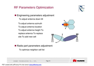 RF Parameters Optimization     Engineering parameters adjustment  To adjust antenna down tilt  To adjust antenna azimuth To adjust antenna location To adjust antenna height To replace antenna To replace site To add new cell     Radio part parameters adjustment  To optimize neighbor cell list  HUAWEI TECHNOLOGIES CO., LTD.  Page 19  PDF created with pdfFactory Pro trial version  www.pdffactory.com  