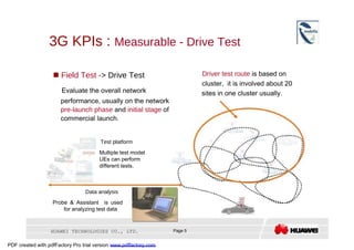 3G KPIs :  Measurable - Drive Test  Driver test route  is based on     Field Test - > Drive Test  cluster,  it is involved about 20  Evaluate the overall network  sites in one cluster usually.  performance, usually on the network  pre-launch phase  and  initial stage  of commercial launch.  Test platform  Multiple test model UEs can perform different tests.  Data analysis  Probe & Assistant  is used for analyzing test data  HUAWEI TECHNOLOGIES CO., LTD.  Page 5  PDF created with pdfFactory Pro trial version  www.pdffactory.com  