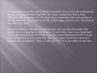 We have known that the uplink DPDCH and DPCCH are I/Q code multiplexed.
But the downlink DPDCH and DPCCH is time multiplexed. This is main
difference. The parameter k in the figure above determines the total number of
bits per time slot. It is related to the SF, which ranges from 4 to 512. The chips of
one slot is also 2560.
Downlink physical channels are used to carry user specific information like
speech, data or signaling, as well as layer 1 control bits. Like it was mentioned
before, the payload from the DPDCH and the control bits from the DPCCH are
time multiplexed on every time slot. The figure above shows how these two
channels are multiplexed. There is only one DPCCH in downlink for one user.
 