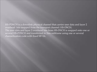 HS-PDSCH is a downlink physical channel that carries user data and layer 2
overhead bits mapped from the transport channel: HS-DSCH.
The user data and layer 2 overhead bits from HS-DSCH is mapped onto one or
several HS-PDSCH and transferred in 2ms subframe using one or several
channelization code with fixed SF=16.
 