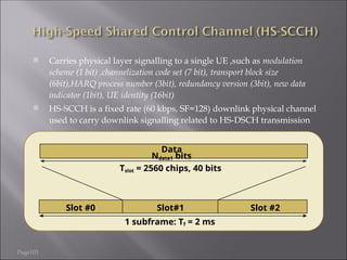 Page103
 Carries physical layer signalling to a single UE ,such as modulation
scheme (1 bit) ,channelization code set (7 bit), transport block size
(6bit),HARQ process number (3bit), redundancy version (3bit), new data
indicator (1bit), UE identity (16bit)
 HS-SCCH is a fixed rate (60 kbps, SF=128) downlink physical channel
used to carry downlink signalling related to HS-DSCH transmission
Slot #0 Slot#1 Slot #2
Tslot = 2560 chips, 40 bits
Data
Ndata1 bits
1 subframe: Tf = 2 ms
 