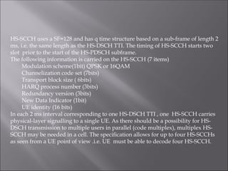 HS-SCCH uses a SF=128 and has q time structure based on a sub-frame of length 2
ms, i.e. the same length as the HS-DSCH TTI. The timing of HS-SCCH starts two
slot prior to the start of the HS-PDSCH subframe.
The following information is carried on the HS-SCCH (7 items)
Modulation scheme(1bit) QPSK or 16QAM
Channelization code set (7bits)
Transport block size ( 6bits)
HARQ process number (3bits)
Redundancy version (3bits)
New Data Indicator (1bit)
UE identity (16 bits)
In each 2 ms interval corresponding to one HS-DSCH TTI , one HS-SCCH carries
physical-layer signalling to a single UE. As there should be a possibility for HS-
DSCH transmission to multiple users in parallel (code multiplex), multiplex HS-
SCCH may be needed in a cell. The specification allows for up to four HS-SCCHs
as seen from a UE point of view .i.e. UE must be able to decode four HS-SCCH.
 