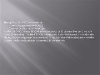 The uplink HS-DPCCH consists of:
Acknowledgements for HARQ
Channel Quality Indicator (CQI)
As the HS-DPCCH uses SF=256, there are a total of 30 channel bits per 2 ms sub
frame (3 time slot). The HS-DPCCH information is divided in such a way that the
HARQ acknowledgement is transmitted in the first slot of the subframe while the
channel quality indication is transmitted in the rest slot.
 