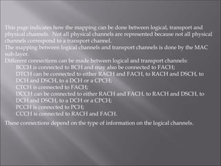 This page indicates how the mapping can be done between logical, transport and
physical channels. Not all physical channels are represented because not all physical
channels correspond to a transport channel.
The mapping between logical channels and transport channels is done by the MAC
sub-layer.
Different connections can be made between logical and transport channels:
BCCH is connected to BCH and may also be connected to FACH;
DTCH can be connected to either RACH and FACH, to RACH and DSCH, to
DCH and DSCH, to a DCH or a CPCH;
CTCH is connected to FACH;
DCCH can be connected to either RACH and FACH, to RACH and DSCH, to
DCH and DSCH, to a DCH or a CPCH;
PCCH is connected to PCH;
CCCH is connected to RACH and FACH.
These connections depend on the type of information on the logical channels.
 
