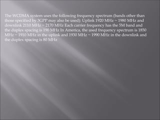 The WCDMA system uses the following frequency spectrum (bands other than
those specified by 3GPP may also be used): Uplink 1920 MHz ~ 1980 MHz and
downlink 2110 MHz ~ 2170 MHz Each carrier frequency has the 5M band and
the duplex spacing is 190 MHz In America, the used frequency spectrum is 1850
MHz ~ 1910 MHz in the uplink and 1930 MHz ~ 1990 MHz in the downlink and
the duplex spacing is 80 MHz
 