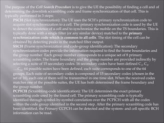 The purpose of the Cell Search Procedure is to give the UE the possibility of finding a cell and of
determining the downlink scrambling code and frame synchronization of that cell. This is
typically performed in 3 steps:
PSCH (Slot synchronization): The UE uses the SCH’s primary synchronization code to
acquire slot synchronization to a cell. The primary synchronization code is used by the UE
to detect the existence of a cell and to synchronize the mobile on the TS boundaries. This is
typically done with a single filter (or any similar device) matched to the primary
synchronization code which is common to all cells. The slot timing of the cell can be
obtained by detecting peaks in the matched filter output.
SSCH (Frame synchronization and code-group identification): The secondary
synchronization codes provide the information required to find the frame boundaries and
the group number. Each group number corresponds to a unique set of 8 primary
scrambling codes. The frame boundary and the group number are provided indirectly by
selecting a suite of 15 secondary codes. 16 secondary codes have been defined C1, C2,
….C16. 64 possible suites have been defined, each suite corresponds to one of the 64
groups. Each suite of secondary codes is composed of 15 secondary codes (chosen in the
set of 16), each one of them will be transmitted in one time slot. When the received codes
matches one of the possible suites, the UE has both determined the frame boundary and
the group number.
PCPICH (Scrambling-code identification): The UE determines the exact primary
scrambling code used by the found cell. The primary scrambling code is typically
identified through symbol-by-symbol correlation over the PCPICH with all the codes
within the code group identified in the second step. After the primary scrambling code has
been identified, the Primary CCPCH can be detected and the system- and cell specific BCH
information can be read.
 