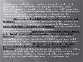 Transmitter-antenna diversity can be used to generate multi-path diversity in
places where it would not otherwise exist. Multi-path diversity is a useful
phenomenon, especially if it can be controlled. It can protect the UE against fading
and shadowing. TX diversity is designed for downlink usage. Transmitter diversity
needs two antennas, which would be an expensive solution for the UEs.
The UTRA specifications divide the transmitter diversity modes into two
categories: (1) open-loop mode and (2) closed-loop mode. In the open-loop mode
no feedback information from the UE to the NodeB is available. Thus the UTRAN
has to determine by itself the appropriate parameters for the TX diversity. In the
closed-loop mode the UE sends feedback information up to the NodeB in order to
optimize the transmissions from the diversity antennas.
Thus it is quite natural that the open-loop mode is used for the common channels,
as they typically do not provide an uplink return channel for the feedback
information. Even if there was a feedback channel, the NodeB cannot really
optimize its common channel transmissions according to measurements made by
one particular UE. Common channels are common for everyone; what is good for
one UE may be bad for another. The closed-loop mode is used for dedicated
physical channels, as they have an existing uplink channel for feedback
information. Note that shared channels can also employ closed loop power control,
as they are allocated for only one user at a time, and they also have a return
channel in the uplink. There are two specified methods to achieve the transmission
diversity in the open-loop mode and two methods in closed-loop mode
 