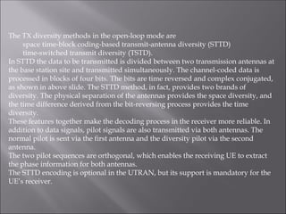 The TX diversity methods in the open-loop mode are
space time-block coding-based transmit-antenna diversity (STTD)
time-switched transmit diversity (TSTD).
In STTD the data to be transmitted is divided between two transmission antennas at
the base station site and transmitted simultaneously. The channel-coded data is
processed in blocks of four bits. The bits are time reversed and complex conjugated,
as shown in above slide. The STTD method, in fact, provides two brands of
diversity. The physical separation of the antennas provides the space diversity, and
the time difference derived from the bit-reversing process provides the time
diversity.
These features together make the decoding process in the receiver more reliable. In
addition to data signals, pilot signals are also transmitted via both antennas. The
normal pilot is sent via the first antenna and the diversity pilot via the second
antenna.
The two pilot sequences are orthogonal, which enables the receiving UE to extract
the phase information for both antennas.
The STTD encoding is optional in the UTRAN, but its support is mandatory for the
UE’s receiver.
 