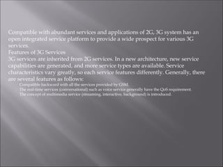 Compatible with abundant services and applications of 2G, 3G system has an
open integrated service platform to provide a wide prospect for various 3G
services.
Features of 3G Services
3G services are inherited from 2G services. In a new architecture, new service
capabilities are generated, and more service types are available. Service
characteristics vary greatly, so each service features differently. Generally, there
are several features as follows:
Compatible backward with all the services provided by GSM.
The real-time services (conversational) such as voice service generally have the QoS requirement.
The concept of multimedia service (streaming, interactive, background) is introduced.
 