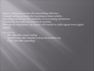 Source coding can increase the transmitting efficiency.
Channel coding can make the transmission more reliably.
Spreading can increase the capability of overcoming interference.
Scrambling can make transmission in security.
Through the modulation, the signals will transfer to radio signals from digital
signals.
Bit, Symbol, Chip
Bit : data after source coding
Symbol: data after channel coding and interleaving
Chip: data after spreading
 