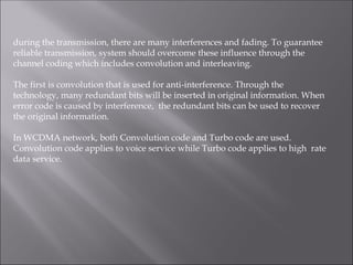 during the transmission, there are many interferences and fading. To guarantee
reliable transmission, system should overcome these influence through the
channel coding which includes convolution and interleaving.
The first is convolution that is used for anti-interference. Through the
technology, many redundant bits will be inserted in original information. When
error code is caused by interference, the redundant bits can be used to recover
the original information.
In WCDMA network, both Convolution code and Turbo code are used.
Convolution code applies to voice service while Turbo code applies to high rate
data service.
 