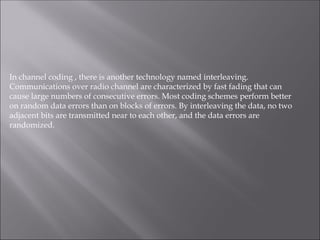 In channel coding , there is another technology named interleaving.
Communications over radio channel are characterized by fast fading that can
cause large numbers of consecutive errors. Most coding schemes perform better
on random data errors than on blocks of errors. By interleaving the data, no two
adjacent bits are transmitted near to each other, and the data errors are
randomized.
 