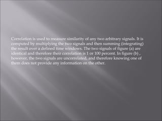 Correlation is used to measure similarity of any two arbitrary signals. It is
computed by multiplying the two signals and then summing (integrating)
the result over a defined time windows. The two signals of figure (a) are
identical and therefore their correlation is 1 or 100 percent. In figure (b) ,
however, the two signals are uncorrelated, and therefore knowing one of
them does not provide any information on the other.
 