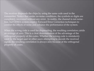 The receiver dispreads the chips by using the same code used in the
transmitter. Notice that under no-noise conditions, the symbols or digits are
completely recovered without any error. In reality, the channel is not noise-
free, but CDMA system employ Forward Error Correction techniques to
combat the effects of noise and enhance the performance of the system.
When the wrong code is used for dispreading, the resulting correlation yields
an average of zero. This is a clear demonstration of the advantage of the
orthogonal property of the codes. Whether the wrong code is mistakenly
used by the target user or other users attempting to decode the received
signal, the resulting correlation is always zero because of the orthogonal
property of codes.
 
