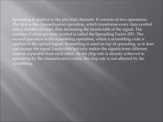 Spreading is applied to the physical channels. It consists of two operations.
The first is the channelization operation, which transforms every data symbol
into a number of chips, thus increasing the bandwidth of the signal. The
number of chips per data symbol is called the Spreading Factor (SF). The
second operation is the scrambling operation, where a scrambling code is
applied to the spread signal. Scrambling is used on top of spreading, so it does
not change the signal bandwidth but only makes the signals from different
sources separable from each other. As the chip rate is already achieved in
spreading by the channelization codes, the chip rate is not affected by the
scrambling.
 