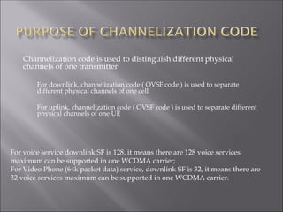 Channelization code is used to distinguish different physical
channels of one transmitter
For downlink, channelization code ( OVSF code ) is used to separate
different physical channels of one cell
For uplink, channelization code ( OVSF code ) is used to separate different
physical channels of one UE
For voice service downlink SF is 128, it means there are 128 voice services
maximum can be supported in one WCDMA carrier;
For Video Phone (64k packet data) service, downlink SF is 32, it means there are
32 voice services maximum can be supported in one WCDMA carrier.
 