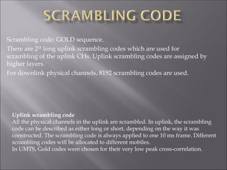 Scrambling code: GOLD sequence.
There are 224
long uplink scrambling codes which are used for
scrambling of the uplink CHs. Uplink scrambling codes are assigned by
higher layers.
For downlink physical channels, 8192 scrambling codes are used.
Uplink scrambling code
All the physical channels in the uplink are scrambled. In uplink, the scrambling
code can be described as either long or short, depending on the way it was
constructed. The scrambling code is always applied to one 10 ms frame. Different
scrambling codes will be allocated to different mobiles.
In UMTS, Gold codes were chosen for their very low peak cross-correlation.
 