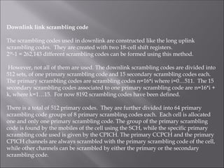 Downlink link scrambling code
The scrambling codes used in downlink are constructed like the long uplink
scrambling codes. They are created with two 18-cell shift registers.
218
-1 = 262,143 different scrambling codes can be formed using this method.
However, not all of them are used. The downlink scrambling codes are divided into
512 sets, of one primary scrambling code and 15 secondary scrambling codes each.
The primary scrambling codes are scrambling codes n=16*i where i=0…511. The 15
secondary scrambling codes associated to one primary scrambling code are n=16*i +
k, where k=1…15. For now 8192 scrambling codes have been defined.
There is a total of 512 primary codes. They are further divided into 64 primary
scrambling code groups of 8 primary scrambling codes each. Each cell is allocated
one and only one primary scrambling code. The group of the primary scrambling
code is found by the mobiles of the cell using the SCH, while the specific primary
scrambling code used is given by the CPICH. The primary CCPCH and the primary
CPICH channels are always scrambled with the primary scrambling code of the cell,
while other channels can be scrambled by either the primary or the secondary
scrambling code.
 