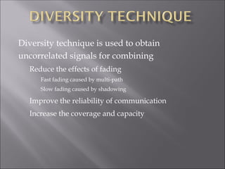 Diversity technique is used to obtain
uncorrelated signals for combining
Reduce the effects of fading
Fast fading caused by multi-path
Slow fading caused by shadowing
Improve the reliability of communication
Increase the coverage and capacity
 