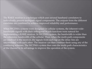 The RAKE receiver is a technique which uses several baseband correlators to
individually process multipath signal components. The outputs from the different
correlates are combined to achieve improved reliability and performance.
When WCDMA systems were designed for cellular systems, the inherent wide-
bandwidth signals with their orthogonal Walsh functions were natural for
implementing a RAKE receiver. In WCDMA system, the bandwidth is wider than
the coherence bandwidth of the cellular. Thus, when the multi-path components
are resolved in the receiver, the signals from each tap on the delay line are
uncorrelated with each other. The receiver can then combine them using any of the
combining schemes. The WCDMA system then uses the multi-path characteristics
of the channel to its advantage to improve the operation of the system.
 