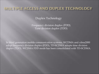 Duplex Technology
Frequency division duplex (FDD)
Time division duplex (TDD)
In third generation mobile communication systems, WCDMA and cdma2000
adopt frequency division duplex (FDD), TD-SCDMA adopts time division
duplex (TDD). WCDMA FDD mode has been consolidated with TD-SCDMA.
 
