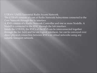 UTRAN: UMTS Terrestrial Radio Access Network.
The UTRAN consists of a set of Radio Network Subsystems connected to the
Core Network through the Iu interface.
A RNS consists of a Radio Network Controller and one or more NodeBs. A
NodeB is connected to the RNC through the Iub interface.
Inside the UTRAN, the RNCs of the RNS can be interconnected together
through the Iur. Iu(s) and Iur are logical interfaces. Iur can be conveyed over
direct physical connection between RNCs or virtual networks using any
suitable transport network.
 