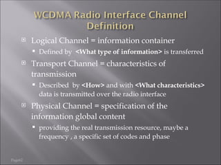 Page62
 Logical Channel = information container
 Defined by <What type of information> is transferred
 Transport Channel = characteristics of
transmission
 Described by <How> and with <What characteristics>
data is transmitted over the radio interface
 Physical Channel = specification of the
information global content
 providing the real transmission resource, maybe a
frequency , a specific set of codes and phase
 