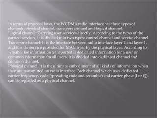 In terms of protocol layer, the WCDMA radio interface has three types of
channels: physical channel, transport channel and logical channel.
Logical channel: Carrying user services directly. According to the types of the
carried services, it is divided into two types: control channel and service channel.
Transport channel: It is the interface between radio interface layer 2 and layer 1,
and it is the service provided for MAC layer by the physical layer. According to
whether the information transported is dedicated information for a user or
common information for all users, it is divided into dedicated channel and
common channel.
Physical channel: It is the ultimate embodiment of all kinds of information when
they are transmitted on radio interface. Each channel which uses dedicated
carrier frequency, code (spreading code and scramble) and carrier phase (I or Q)
can be regarded as a physical channel.
 