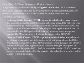 As in GSM, UMTS uses the concept of logical channels.
A logical channel is characterized by the type of information that is transferred.
As in GSM, logical channels can be divided into two groups: control channels for
control plane information and traffic channel for user plane information.
The traffic channels are:
Dedicated Traffic Channel (DTCH): a point-to-point bi-directional channel,
that transmits dedicated user information between a UE and the network. That
information can be speech, circuit switched data or packet switched data. The
payload bits on this channel come from a higher layer application Control bits
Can added by the RLC (protocol information) in case of a non transparent
transfer. The MAC sub-layer will also add a header to the RLC PDU.
Common Traffic Channel (CTCH): a point-to-multipoint downlink channel
for transfer of dedicated user information for all or a group of specified UEs.
This channel is used to broadcast BMC messages. These messages can either be
cell broadcast data from higher layers or schedule messages for support of
Discontinuous Reception (DRX) of cell broadcast data at the UE. Cell broadcast
messages are services offered by the operator, like indication of weather, traffic,
location or rate information.
 