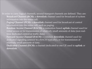 In order to carry logical channels, several transport channels are defined. They are:
Broadcast Channel (BCH): a downlink channel used for broadcast of system
information into the entire cell.
Paging Channel (PCH): a downlink channel used for broadcast of control
information into the entire cell, such as paging.
Random Access Channel (RACH): a contention based uplink channel used for
initial access or for transmission of relatively small amounts of data (non real-
time dedicated control or traffic data).
Forward Access Channel (FACH): a common downlink channel used for
dedicated signaling (answer to a RACH typically), or for transmission of
relatively small amounts of data.
Dedicated Channel (DCH): a channel dedicated to one UE used in uplink or
downlink.
 