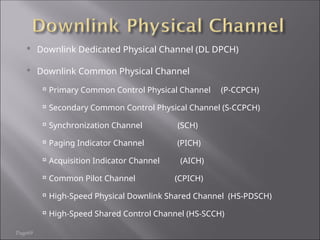 Page69
 Downlink Dedicated Physical Channel (DL DPCH)
 Downlink Common Physical Channel

Primary Common Control Physical Channel (P-CCPCH)

Secondary Common Control Physical Channel (S-CCPCH)

Synchronization Channel (SCH)

Paging Indicator Channel (PICH)

Acquisition Indicator Channel (AICH)

Common Pilot Channel (CPICH)

High-Speed Physical Downlink Shared Channel (HS-PDSCH)

High-Speed Shared Control Channel (HS-SCCH)
 