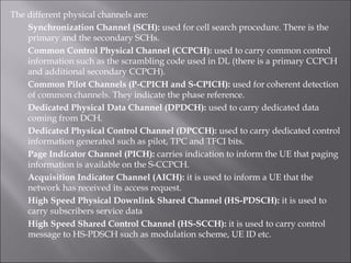 The different physical channels are:
Synchronization Channel (SCH): used for cell search procedure. There is the
primary and the secondary SCHs.
Common Control Physical Channel (CCPCH): used to carry common control
information such as the scrambling code used in DL (there is a primary CCPCH
and additional secondary CCPCH).
Common Pilot Channels (P-CPICH and S-CPICH): used for coherent detection
of common channels. They indicate the phase reference.
Dedicated Physical Data Channel (DPDCH): used to carry dedicated data
coming from DCH.
Dedicated Physical Control Channel (DPCCH): used to carry dedicated control
information generated such as pilot, TPC and TFCI bits.
Page Indicator Channel (PICH): carries indication to inform the UE that paging
information is available on the S-CCPCH.
Acquisition Indicator Channel (AICH): it is used to inform a UE that the
network has received its access request.
High Speed Physical Downlink Shared Channel (HS-PDSCH): it is used to
carry subscribers service data
High Speed Shared Control Channel (HS-SCCH): it is used to carry control
message to HS-PDSCH such as modulation scheme, UE ID etc.
 