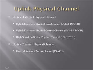 Page71
 Uplink Dedicated Physical Channel
 Uplink Dedicated Physical Data Channel (Uplink DPDCH)
 Uplink Dedicated Physical Control Channel (Uplink DPCCH)
 High-Speed Dedicated Physical Channel (HS-DPCCH)
 Uplink Common Physical Channel
 Physical Random Access Channel (PRACH)
 