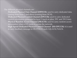 The different physical channels are:
Dedicated Physical Data Channel (DPDCH): used to carry dedicated data
coming from layer 2 and above (coming from DCH).
Dedicated Physical Control Channel (DPCCH): used to carry dedicated
control information generated in layer 1 (such as pilot, TPC and TFCI bits).
Physical Random Access Channel (PRACH): used to carry random access
information when a UE wants to access the network.
High Speed Dedicated Physical Control Channel (HS-DPCCH): it is used
to carry feedback message to HS-PDSCH such CQI,ACK/NACK.
 