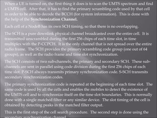 When a UE is turned on, the first thing it does is to scan the UMTS spectrum and find
a UMTS cell. After that, it has to find the primary scrambling code used by that cell
in order to be able to decode the BCCH (for system information). This is done with
the help of the Synchronization Channel.
Each cell of a NodeB has its own SCH timing, so that there is no overlapping.
The SCH is a pure downlink physical channel broadcasted over the entire cell. It is
transmitted unscrambled during the first 256 chips of each time slot, in time
multiplex with the P-CCPCH. It is the only channel that is not spread over the entire
radio frame. The SCH provides the primary scrambling code group (one out of 64
groups), as well as the radio frame and time slot synchronization.
The SCH consists of two sub-channels, the primary and secondary SCH. These sub-
channels are sent in parallel using code division during the first 256 chips of each
time slot. P-SCH always transmits primary synchronization code. S-SCH transmits
secondary synchronization codes.
The primary synchronization code is repeated at the beginning of each time slot. The
same code is used by all the cells and enables the mobiles to detect the existence of
the UMTS cell and to synchronize itself on the time slot boundaries. This is normally
done with a single matched filter or any similar device. The slot timing of the cell is
obtained by detecting peaks in the matched filter output.
This is the first step of the cell search procedure. The second step is done using the
 
