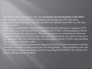 The S-SCH also consists of a code, the Secondary Synchronization Code (SSC)
that indicates which of the 64 scrambling code groups the cell’s downlink
scrambling code belongs to. 16 different SSCs are defined. Each SSC is a 256 chip
long sequence.
There is one specific SSC transmitted in each time slot, giving us a sequence of 15
SSCs. There is a total of 64 different sequences of 15 SSCs, corresponding to the 64
primary scrambling code groups. These 64 sequences are constructed so that one
sequence is different from any other one, and different from any rotated version of
any sequence. The UE correlates the received signal with the 16 SSCs and identifies
the maximum correlation value.
The S-SCH provides the information required to find the frame boundaries and the
downlink scrambling code group (one out of 64 groups). The scrambling code (one
out of 8) can be determined afterwards by decoding the P-CPICH. The mobile will
then be able to decode the BCH.
 