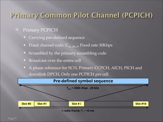 Page77
 Primary PCPICH
 Carrying pre-defined sequence
 Fixed channel code: Cch, 256, 0, Fixed rate 30Kbps
 Scrambled by the primary scrambling code
 Broadcast over the entire cell
 A phase reference for SCH, Primary CCPCH, AICH, PICH and
downlink DPCH, Only one PCPICH per cell
Pre-defined symbol sequence
Slot #0 Slot #1 Slot # i Slot #14
Tslot = 2560 chips , 20 bits
1 radio frame: Tr = 10 ms
 