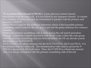 The Common Pilot Channel (CPICH) is a pure physical control channel
broadcasted over the entire cell. It is not linked to any transport channel. It consists
of a sequence of known bits that are transmitted in parallel with the primary and
secondary CCPCH.
The PCPICH is used by the mobile to determine which of the 8 possible primary
scrambling codes is used by the cell, and to provide the phase reference for common
channels.
Finding the primary scrambling code is done during the cell search procedure
through a symbol-by-symbol correlation with all the codes within the code group.
After the primary scrambling code has been identified, the UE can decode system
information on the P-CCPCH.
The P-CPICH is the phase reference for the SCH, P-CCPCH, AICH and PICH. It is
broadcasted over the entire cell. The channelization code used to spread the P-
CPICH is always Cch,256,0 (all ones). Thus, the P-CPICH is a fixed rate channel.
Also, it is always scrambled with the primary scrambling code of the cell.
 