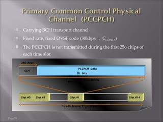 Page79
 Carrying BCH transport channel
 Fixed rate, fixed OVSF code (30kbps ， Cch, 256, 1)
 The PCCPCH is not transmitted during the first 256 chips of
each time slot
PCCPCH Data
18 bits
Slot #0
1 radio frame: T
f
= 10 ms
Slot #1 Slot #i
256 chips
Slot #14
T
slot
= 2560 chips,20 bits
SCH
 
